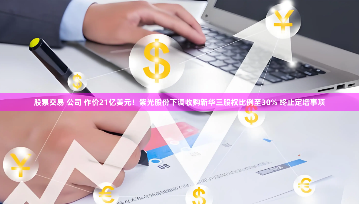 股票交易 公司 作价21亿美元！紫光股份下调收购新华三股权比例至30% 终止定增事项