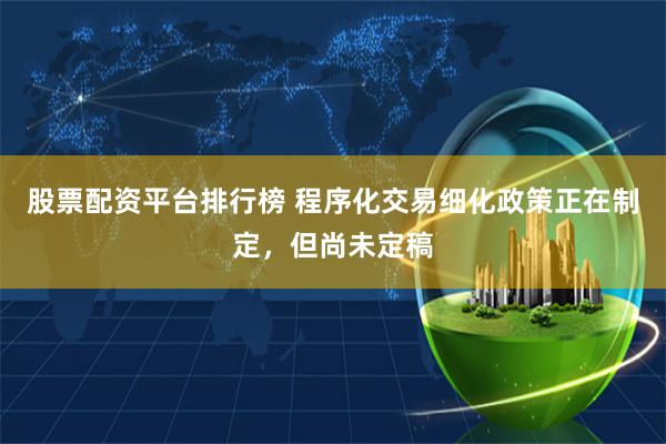 股票配资平台排行榜 程序化交易细化政策正在制定，但尚未定稿