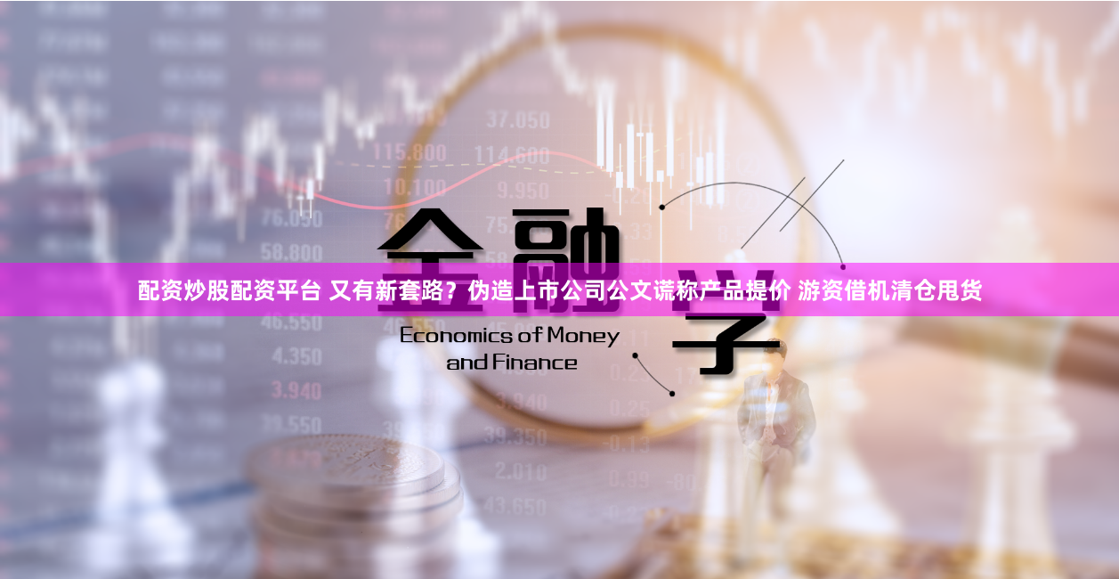 配资炒股配资平台 又有新套路？伪造上市公司公文谎称产品提价 游资借机清仓甩货