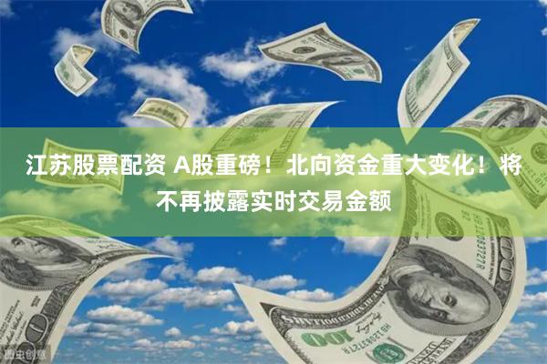 江苏股票配资 A股重磅！北向资金重大变化！将不再披露实时交易金额