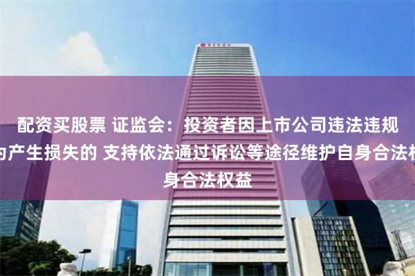 配资买股票 证监会：投资者因上市公司违法违规行为产生损失的 支持依法通过诉讼等途径维护自身合法权益