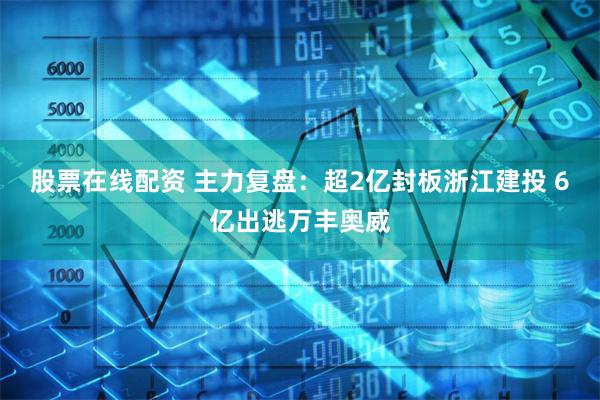 股票在线配资 主力复盘：超2亿封板浙江建投 6亿出逃万丰奥威