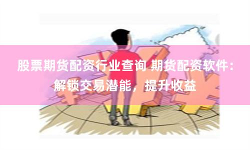 股票期货配资行业查询 期货配资软件:解锁交易潜能,提升收益