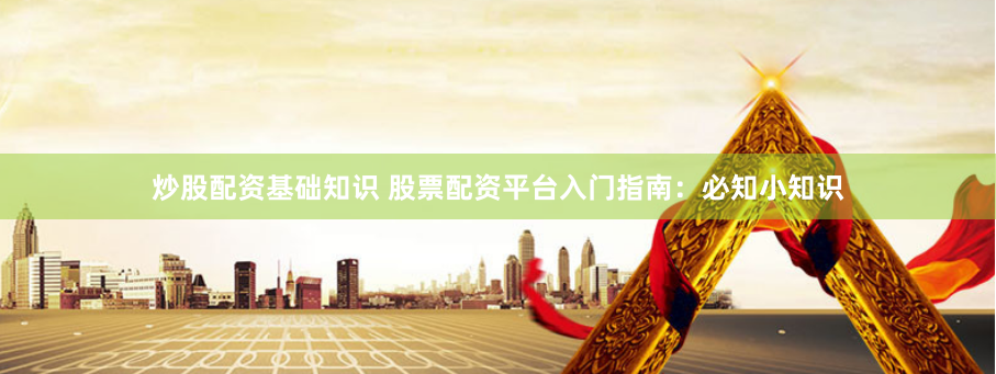 炒股配资基础知识 股票配资平台入门指南：必知小知识
