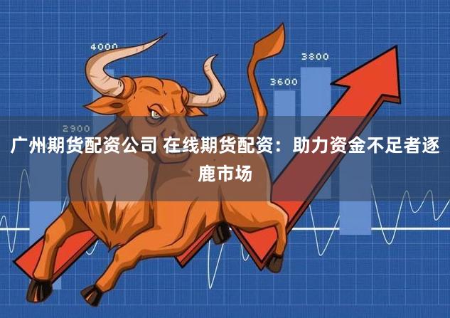 广州期货配资公司 在线期货配资：助力资金不足者逐鹿市场