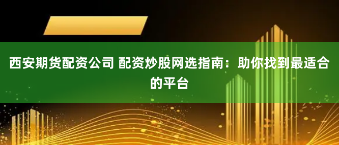 西安期货配资公司 配资炒股网选指南：助你找到最适合的平台