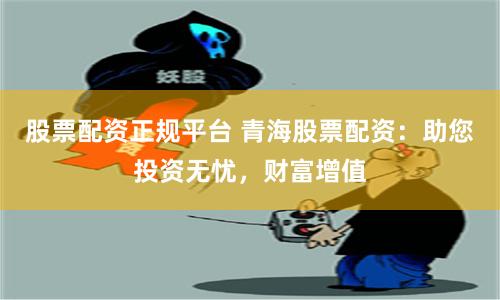 股票配资正规平台 青海股票配资：助您投资无忧，财富增值
