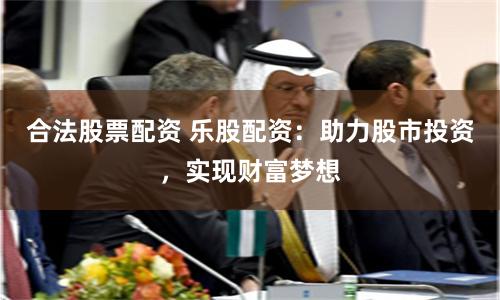 合法股票配资 乐股配资：助力股市投资，实现财富梦想