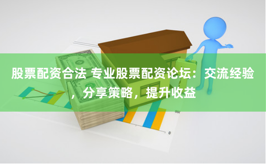 股票配资合法 专业股票配资论坛：交流经验，分享策略，提升收益