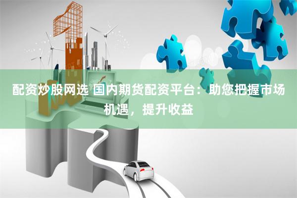 配资炒股网选 国内期货配资平台：助您把握市场机遇，提升收益