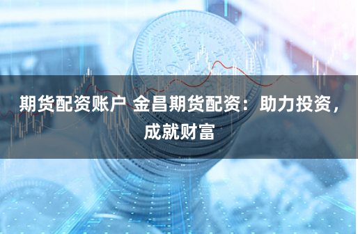 期货配资账户 金昌期货配资：助力投资，成就财富