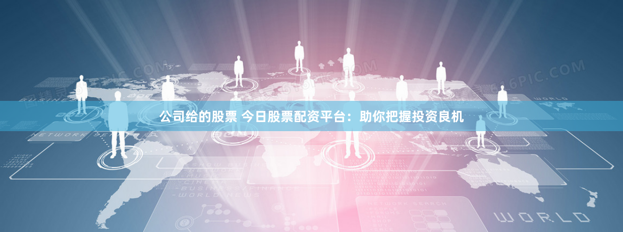 公司给的股票 今日股票配资平台：助你把握投资良机