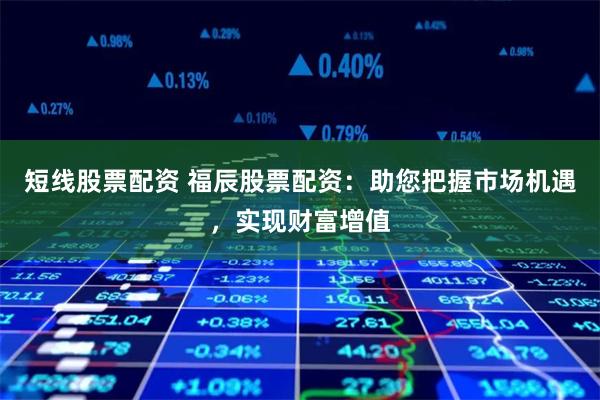 短线股票配资 福辰股票配资：助您把握市场机遇，实现财富增值