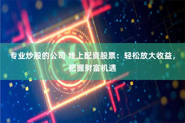 专业炒股的公司 线上配资股票：轻松放大收益，把握财富机遇