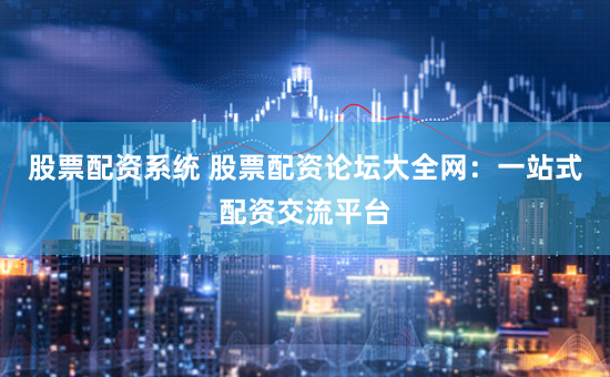 股票配资系统 股票配资论坛大全网：一站式配资交流平台