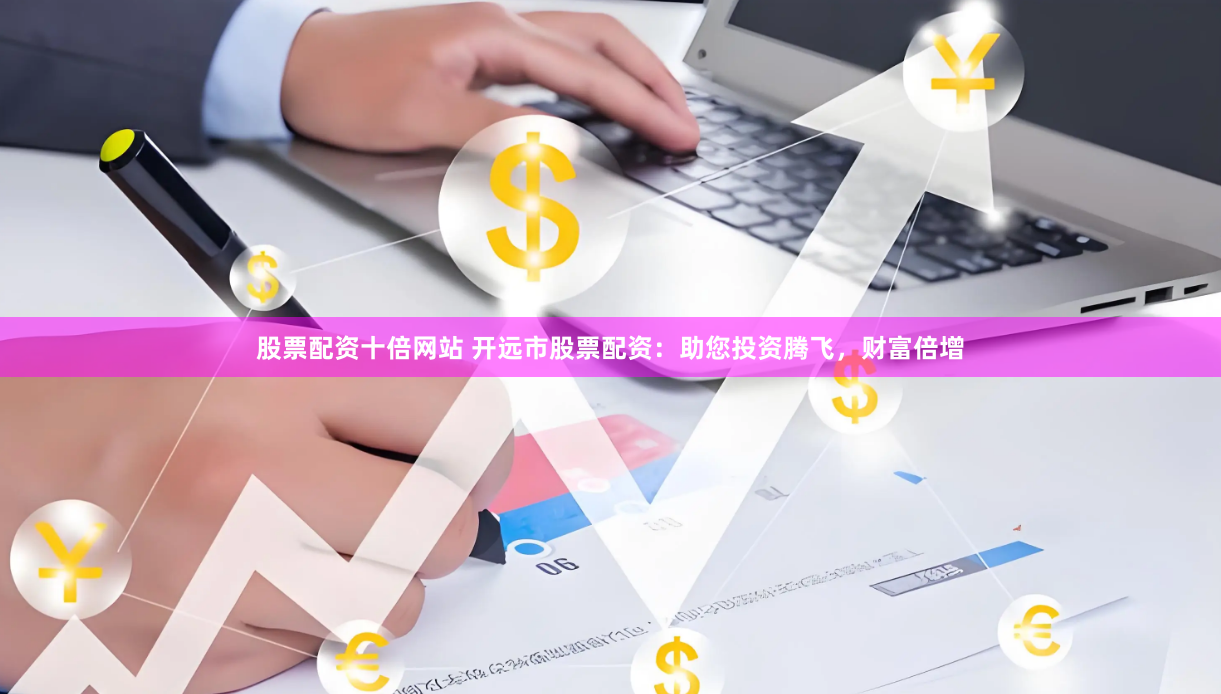 股票配资十倍网站 开远市股票配资：助您投资腾飞，财富倍增