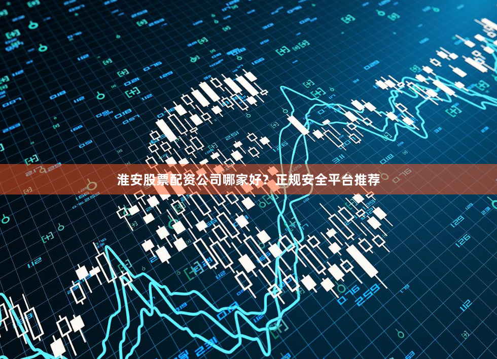 淮安股票配资公司哪家好？正规安全平台推荐